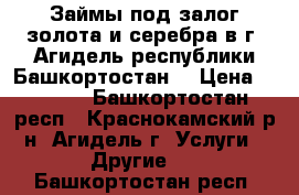 Займы под залог золота и серебра в г. Агидель республики Башкортостан. › Цена ­ 1 600 - Башкортостан респ., Краснокамский р-н, Агидель г. Услуги » Другие   . Башкортостан респ.